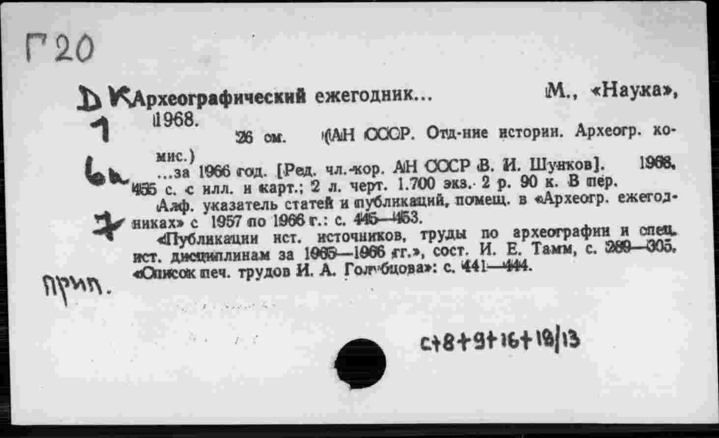 ﻿Г 20
^Археографический ежегодник...	М., <Наука»,
•*1	1968.
і	Ж ом. 'САН СССР. Ота-ние истории. Археогр. ко-
t. k	“Иза) 1966 год. [Рад. чл.--кор. АН СОСР В. И. Шунков]. 1968.
с. с илл. и карт.; 2 л. черт. 1.700 эка. 2 р. 90 к. В лер.
Алф. указатель статей и (публикаций, помещ, в «Археогр. ежетод-никах» с 1957 по 1995 г.: с. 446—453.
«Публикации ист. источников, труды по археографиии спец, ист. дисциплинам за 1965—1966 гг.», сост. И. Е. Тамм, с. ЖЯ ЭОо, «’Описок печ. трудов И. А. ГоЈгбцова»: с. 441—444.
